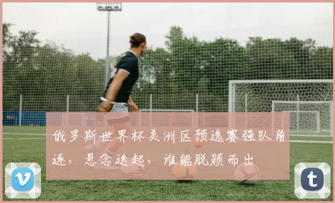 俄罗斯世界杯美洲区预选赛强队角逐，悬念迭起，谁能脱颖而出