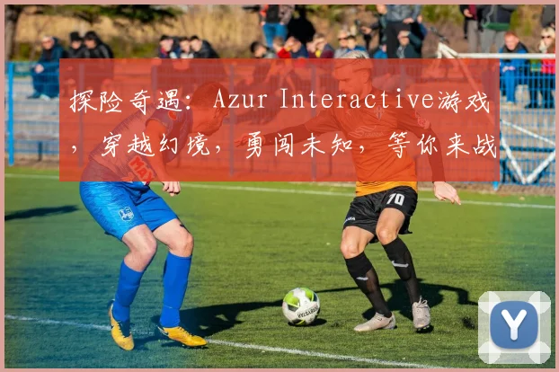 探险奇遇：Azur Interactive游戏，穿越幻境，勇闯未知，等你来战