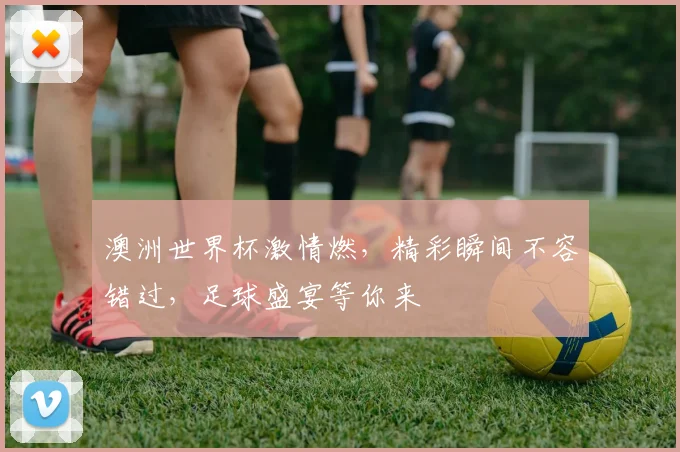 澳洲世界杯激情燃，精彩瞬间不容错过，足球盛宴等你来