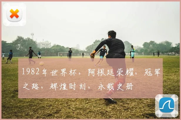 1982年世界杯，阿根廷荣耀，冠军之路，辉煌时刻，永载史册